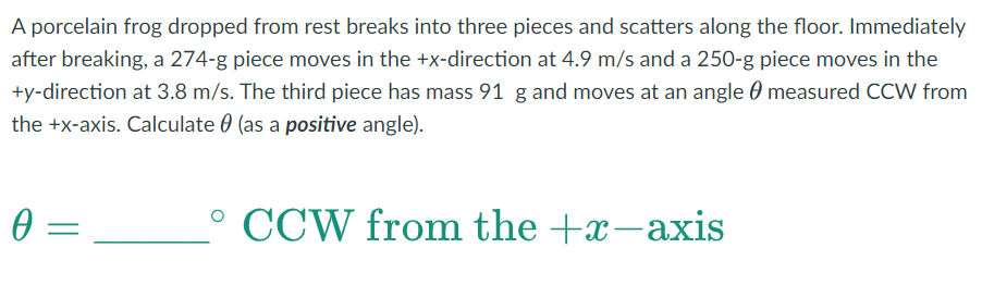 A porcelain frog dropped from rest breaks into three pieces and scatters along the floor. Immediately
after breaking, a 274-g piece moves in the +x-direction at 4.9 m/s and a 250-g piece moves in the
+y-direction at 3.8 m/s. The third piece has mass 91 g and moves at an angle measured CCW from
the +x-axis. Calculate (as a positive angle).
0 =
=
°CCW from the +x-axis
