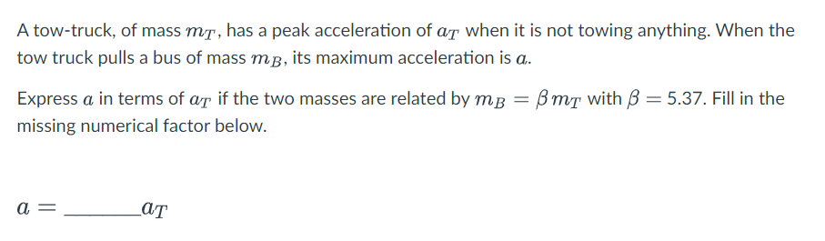 A tow-truck, of mass mã, has a peak acceleration of at when it is not towing anything. When the
tow truck pulls a bus of mass mp, its maximum acceleration is a..
Express a in terms of ar if the two masses are related by mB
missing numerical factor below.
a =
aT
=
BmT with = 5.37. Fill in the