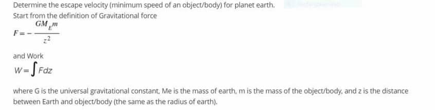 Determine the escape velocity (minimum speed of an object/body) for planet earth.
Start from the definition of Gravitational force
GM m
F =
and Work
w= S Fdz
where G is the universal gravitational constant, Me is the mass of earth, m is the mass of the object/body, and z is the distance
between Earth and object/body (the same as the radius of earth).
