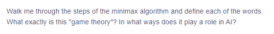 Walk me through the steps of the minimax algorithm and define each of the words.
What exactly is this "game theory"? In what ways does it play a role in Al?
