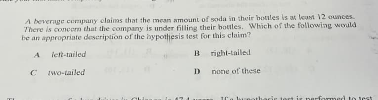 A beverage company claims that the mean amount of soda in their bottles is at least 12 ounces.
There is concern that the company is under filling their bottles. Which of the following would
be an appropriate description of the hypothesis test for this claim?
A
left-tailed
B right-tailed
C
two-tailed
D
none of these
ICo bynothesis test is nerformed to test
