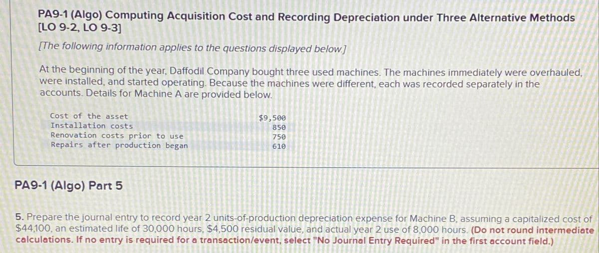 PA9-1 (Algo) Computing Acquisition Cost and Recording Depreciation under Three Alternative Methods
[LO 9-2, LO 9-3]
[The following information applies to the questions displayed below.]
At the beginning of the year, Daffodil Company bought three used machines. The machines immediately were overhauled,
were installed, and started operating. Because the machines were different, each was recorded separately in the
accounts. Details for Machine A are provided below.
Cost of the asset
Installation costs
Renovation costs prior to use
Repairs after production began
$9,500
850
750
610
PA9-1 (Algo) Part 5
5. Prepare the journal entry to record year 2 units-of-production depreciation expense for Machine B, assuming a capitalized cost of
$44,100, an estimated life of 30,000 hours, $4,500 residual value, and actual year 2 use of 8,000 hours. (Do not round intermediate
calculations. If no entry is required for a transaction/event, select "No Journal Entry Required" in the first account field.)