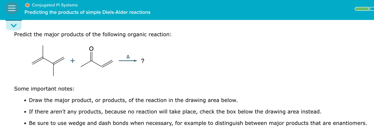 Conjugated Pi Systems
Predicting the products of simple Diels-Alder reactions
Predict the major products of the following organic reaction:
+
་
Δ
?
Some important notes:
•
Draw the major product, or products, of the reaction in the drawing area below.
• If there aren't any products, because no reaction will take place, check the box below the drawing area instead.
• Be sure to use wedge and dash bonds when necessary, for example to distinguish between major products that are enantiomers.