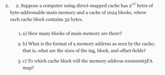 2.
2. Suppose a computer using direct-mapped cache has 232 bytes of
byte-addressable main memory and a cache of 1024 blocks, where
each cache block contains 32 bytes.
1. a) How many blocks of main memory are there?
2. b) What is the format of a memory address as seen by the cache;
that is, what are the sizes of the tag, block, and offset fields?
3. c) To which cache block will the memory address oxoo00063FA
map?
