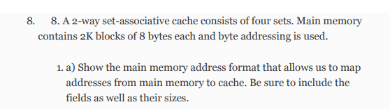 8. 8. A 2-way set-associative cache consists of four sets. Main memory
contains 2K blocks of 8 bytes each and byte addressing is used.
1. a) Show the main memory address format that allows us to map
addresses from main memory to cache. Be sure to include the
fields as well as their sizes.