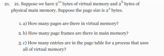 21. 21. Suppose we have 2¹0 bytes of virtual memory and 28 bytes of
physical main memory. Suppose the page size is 24 bytes.
1. a) How many pages are there in virtual memory?
2. b) How many page frames are there in main memory?
3. c) How many entries are in the page table for a process that uses
all of virtual memory?