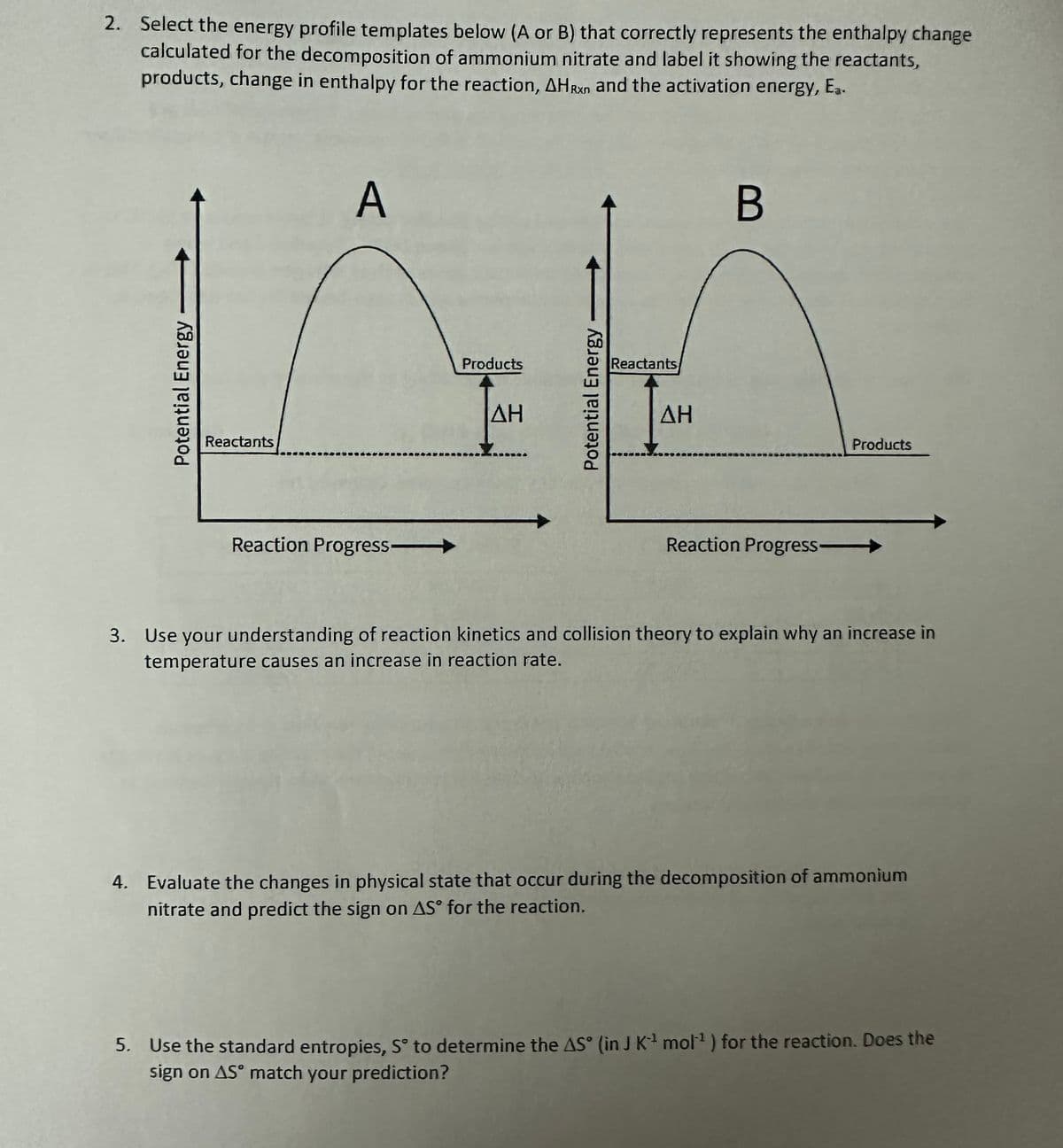 2. Select the energy profile templates below (A or B) that correctly represents the enthalpy change
calculated for the decomposition of ammonium nitrate and label it showing the reactants,
products, change in enthalpy for the reaction, AHRXn and the activation energy, Ea.
Potential Energy
Reactants
A
Reaction Progress->>
Products
ΔΗ
Potential Energy
Reactants
ΔΗ
B
Products
Reaction Progress->
3. Use your understanding of reaction kinetics and collision theory to explain why an increase in
temperature causes an increase in reaction rate.
4. Evaluate the changes in physical state that occur during the decomposition of ammonium
nitrate and predict the sign on AS for the reaction.
5. Use the standard entropies, S° to determine the AS (in J K-¹ mol¹ ) for the reaction. Does the
sign on AS match your prediction?