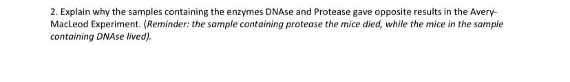 2. Explain why the samples containing the enzymes DNAse and Protease gave opposite results in the Avery-
MacLeod Experiment. (Reminder: the sample containing protease the mice died, while the mice in the sample
containing DNAse lived).