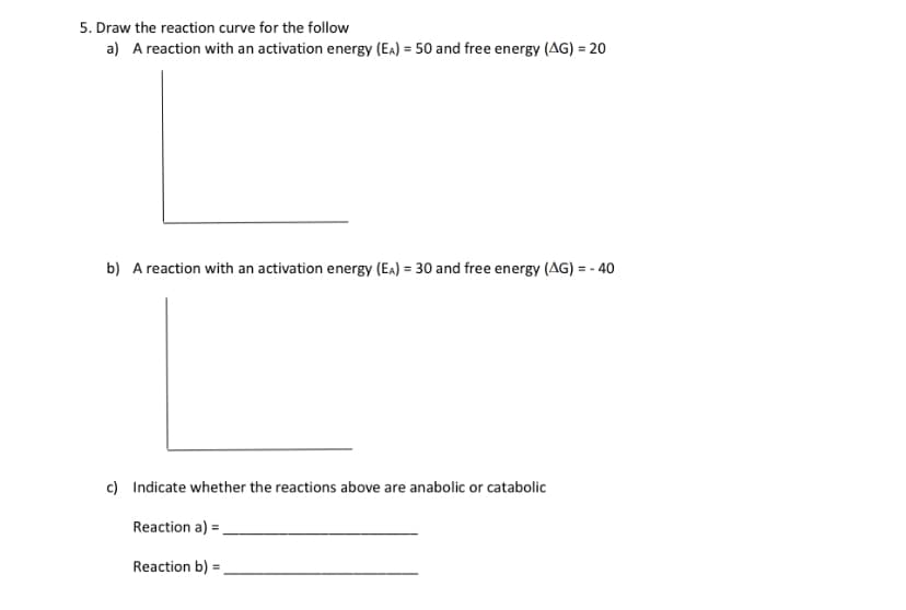 5. Draw the reaction curve for the follow
a) A reaction with an activation energy (EA) = 50 and free energy (AG) = 20
b) A reaction with an activation energy (EA) = 30 and free energy (AG) = - 40
c) Indicate whether the reactions above are anabolic or catabolic
Reaction a) =_
Reaction b) =
