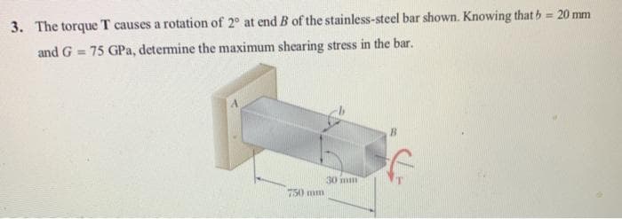 3. The torque T causes a rotation of 2° at end B of the stainless-steel bar shown. Knowing that b = 20 mm
and G= 75 GPa, determine the maximum shearing stress in the bar.
750 mm
30 mm