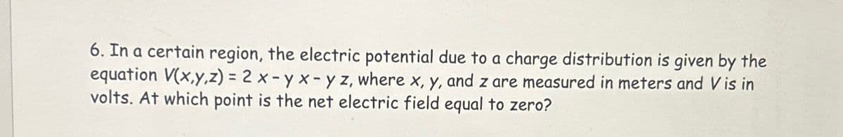 6. In a certain region, the electric potential due to a charge distribution is given by the
equation V(x,y,z) = 2 x-yx-yz, where x, y, and z are measured in meters and V is in
volts. At which point is the net electric field equal to zero?