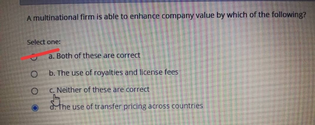 A multinational firm is able to enhance company value by which of the following?
Select one:
a. Both of these are correct
b. The use of royalties and license fees
C. Neither of these are correct
Im
d. The use of transfer pricing across countries
