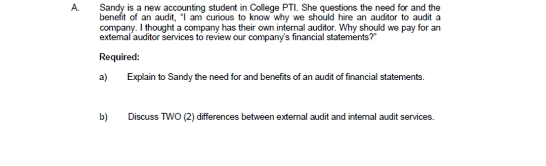 A.
Sandy is a new accounting student in College PTI. She questions the need for and the
benefit of an audit, "I am curious to know why we should hire an auditor to audit a
company. I thought a company has their own internal auditor. Why should we pay for an
extemal auditor services to review our company's financial statements?"
Required:
a)
Explain to Sandy the need for and benefits of an audit of financial statements.
b)
Discuss TWO (2) differences between external audit and internal audit services.
