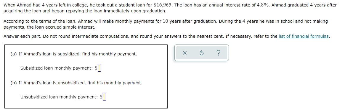 When Ahmad had 4 years left in college, he took out a student loan for $16,965. The loan has an annual interest rate of 4.8%. Ahmad graduated 4 years after
acquiring the loan and began repaying the loan immediately upon graduation.
According to the terms of the loan, Ahmad will make monthly payments for 10 years after graduation. During the 4 years he was in school and not making
payments, the loan accrued simple interest.
Answer each part. Do not round intermediate computations, and round your answers to the nearest cent. If necessary, refer to the list of financial formulas.
(a) If Ahmad's loan is subsidized, find his monthly payment.
Subsidized loan monthly payment: $|
(b) If Ahmad's loan is unsubsidized, find his monthly payment.
Unsubsidized loan monthly payment: $
