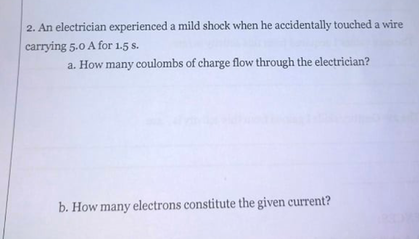 2. An electrician experienced a mild shock when he accidentally touched a wire
carrying 5.0 A for 1.5 s.
a. How many coulombs of charge flow through the electrician?
b. How many electrons constitute the given current?
