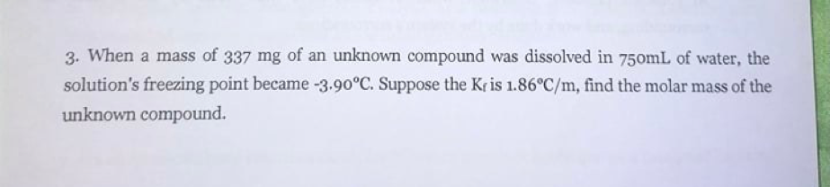 3. When a mass of 337 mg of an unknown compound was dissolved in 750mL of water, the
solution's freezing point became -3.90°C. Suppose the Kris 1.86°C/m, find the molar mass of the
unknown compound.
