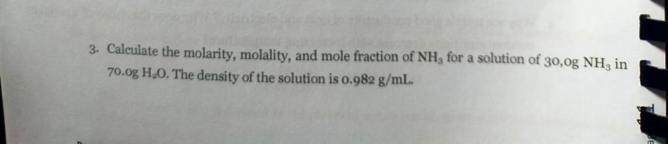 3. Calculate the molarity, molality, and mole fraction of NH3 for a solution of 3o,0g NH, in
70.0g HO. The density of the solution is o.982 g/ml.
