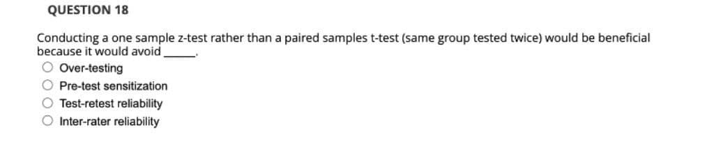 QUESTION 18
Conducting a one sample z-test rather than a paired samples t-test (same group tested twice) would be beneficial
because it would avoid
O Over-testing
O Pre-test sensitization
O Test-retest reliability
O Inter-rater reliability
