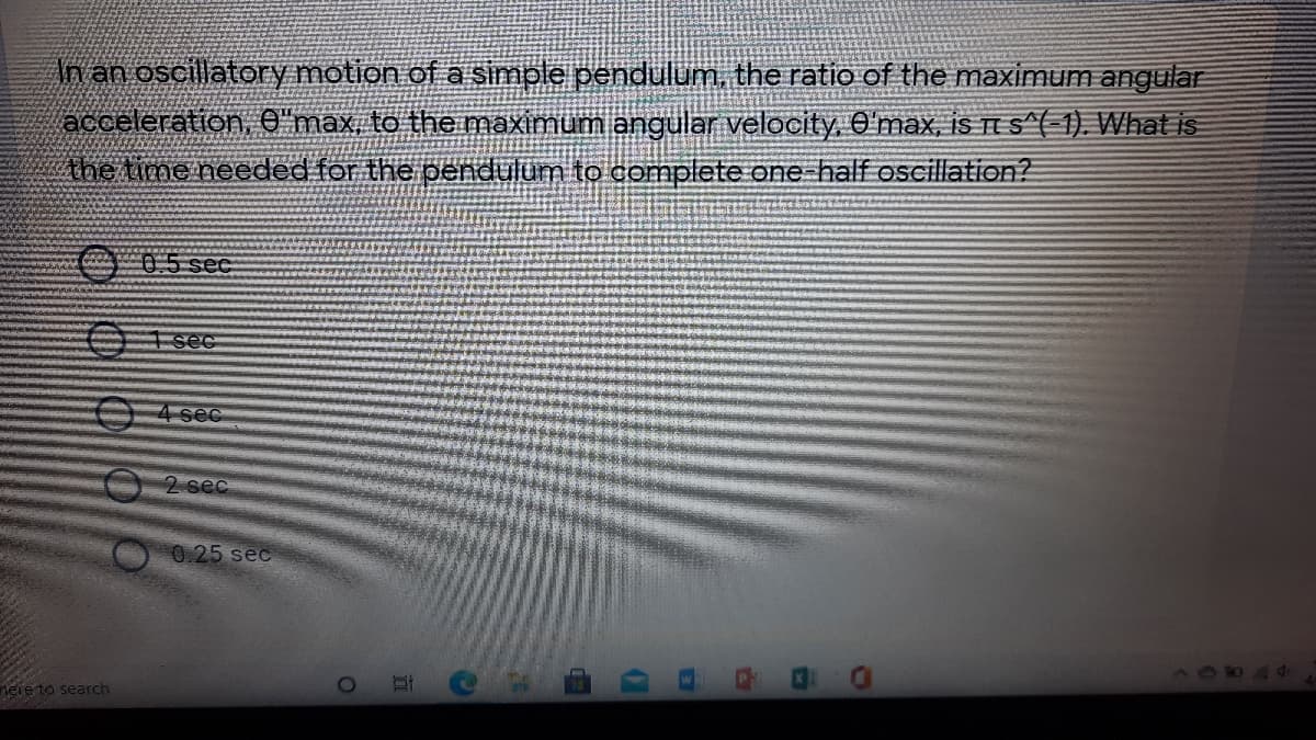 An an oscillatory motion of a simple pendulum, the ratio of the maximum angular
acceleration, e"max, to the maximum angular velocity. O'max, iS TE S^( 1). What is
Ahe time needed for the pendulum to complete one-half oseillation?
05 see
I see
04 sec
2 sec
0.25 sec
nere to search
