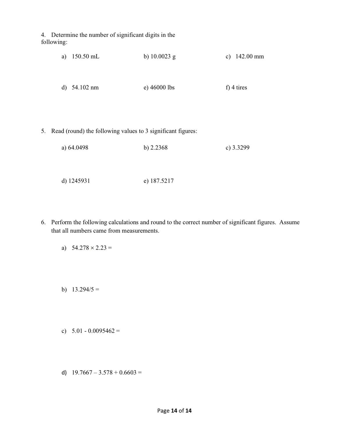 4. Determine the number of significant digits in the
following:
a) 150.50 mL
b) 10.0023 g
c) 142.00 mm
d) 54.102 nm
e) 46000 lbs
f) 4 tires
5. Read (round) the following values to 3 significant figures:
a) 64.0498
b) 2.2368
c) 3.3299
d) 1245931
e) 187.5217
6. Perform the following calculations and round to the correct number of significant figures. Assume
that all numbers came from measurements.
a) 54.278 x 2.23 =
b) 13.294/5 =
c) 5.01 - 0.0095462 =
d) 19.7667 – 3.578 + 0.6603 =
Page 14 of 14
