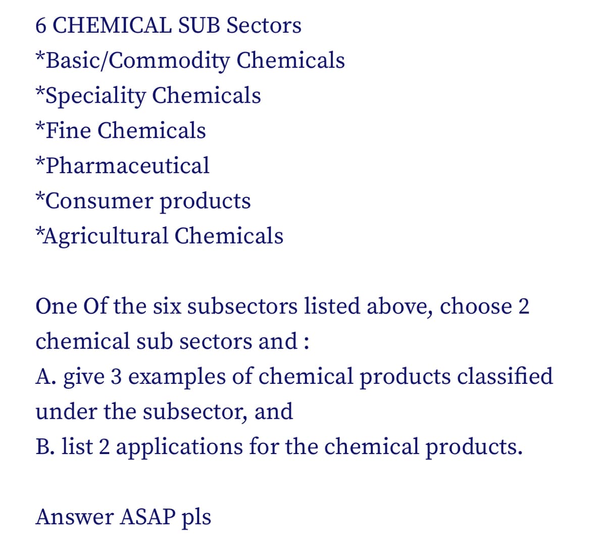 6 CHEMICAL SUB Sectors
*Basic/Commodity Chemicals
*Speciality Chemicals
*Fine Chemicals
*Pharmaceutical
*Consumer products
*Agricultural Chemicals
One Of the six subsectors listed above, choose 2
chemical sub sectors and:
A. give 3 examples of chemical products classified
under the subsector, and
B. list 2 applications for the chemical products.
Answer ASAP pls
