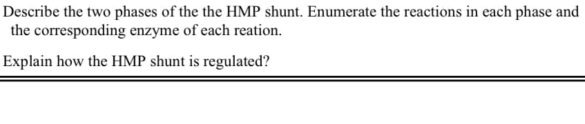 Describe the two phases of the the HMP shunt. Enumerate the reactions in each phase and
the corresponding enzyme of each reation.
Explain how the HMP shunt is regulated?
