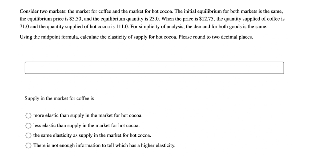 Consider two markets: the market for coffee and the market for hot cocoa. The initial equilibrium for both markets is the same,
the equilibrium price is $5.50, and the equilibrium quantity is 23.0. When the price is $12.75, the quantity supplied of coffee is
71.0 and the quantity supplied of hot cocoa is 111.0. For simplicity of analysis, the demand for both goods is the same.
Using the midpoint formula, calculate the elasticity of supply for hot cocoa. Please round to two decimal places.
Supply in the market for coffee is
O more elastic than supply in the market for hot cocoa.
less elastic than supply in the market for hot cocoa.
the same elasticity as supply in the market for hot cocoa.
There is not enough information to tell which has a higher elasticity.
O O O O
