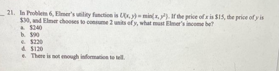 21. In Problem 6, Elmer's utility function is U(x, y) = min{ x, y). If the price of x is $15, the price of y is
$30, and Elmer chooses to consume 2 units of y, what must Elmer's income be?
a. $240
b. $90
c. $220
d. $120
e. There is not enough information to tell.
