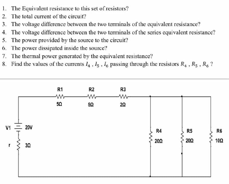 1. The Equivalent resistance to this set of resistors?
2. The total current of the circuit?
3. The voltage difference between the two terminals of the equivalent resistance?
4. The voltage difference between the two terminals of the series equivalent resistance?
5. The power provided by the source to the circuit?
6. The power dissipated inside the source?
7. The thermal power generated by the equivalent resistance?
8. Find the values of the currents l4 , 15 , 16 passing through the resistors R4 , R5 , R, ?
R1
R2
R3
50
50
20
V1 = 20V
R4
R5
R6
200
200
102
30

