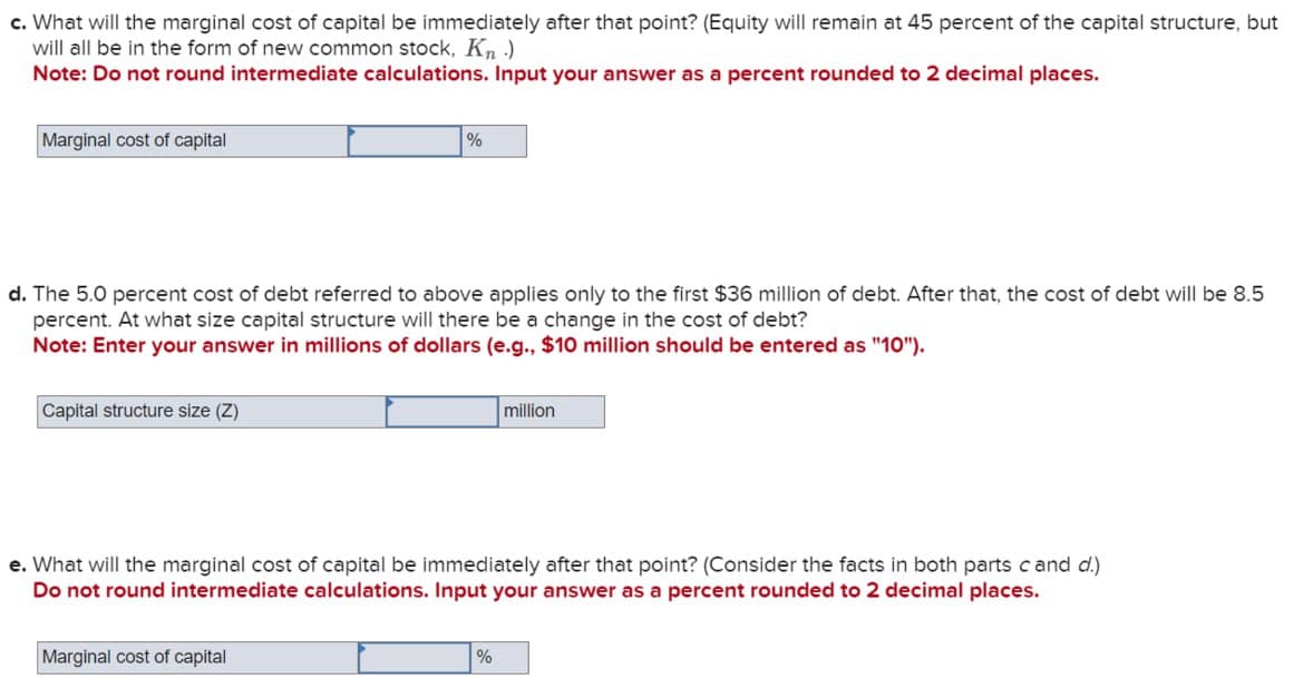 c. What will the marginal cost of capital be immediately after that point? (Equity will remain at 45 percent of the capital structure, but
will all be in the form of new common stock, Kn.)
Note: Do not round intermediate calculations. Input your answer as a percent rounded to 2 decimal places.
Marginal cost of capital
%
d. The 5.0 percent cost of debt referred to above applies only to the first $36 million of debt. After that, the cost of debt will be 8.5
percent. At what size capital structure will there be a change in the cost of debt?
Note: Enter your answer in millions of dollars (e.g., $10 million should be entered as "10").
Capital structure size (Z)
million
e. What will the marginal cost of capital be immediately after that point? (Consider the facts in both parts cand d.)
Do not round intermediate calculations. Input your answer as a percent rounded to 2 decimal places.
Marginal cost of capital
%