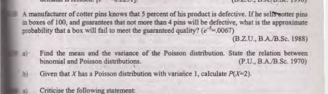 A manufacturer of cotter pins knows that 5 percent of his product is defective. If he sellseotter pins
in boxes of 100, and guarantees that not more than 4 pins will be defective, what is the approximate
probability that a box will fail to meet the guaranteed quality? (e=0067)
(B.Z.U., B.A./B.Sc. 1988)
a) Find the mean and the variance of the Poisson distribution. State the relation between
(P.U., B.A./B.Sc. 1970)
binomial and Poisson distributions.
) Given that X has a Poisson distribution with variance 1, calculate P(X=2).
Criticise the following statement:
