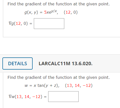 Find the gradient of the function at the given point.
g(x, y) %3D 5xеУ/х, (12, 0)
Vg(12, 0) =
DETAILS
LARCALC11M 13.6.020.
Find the gradient of the function at the given point.
w = x tan(y + z), (13, 14, –12)
Vw(13, 14, –12) =
