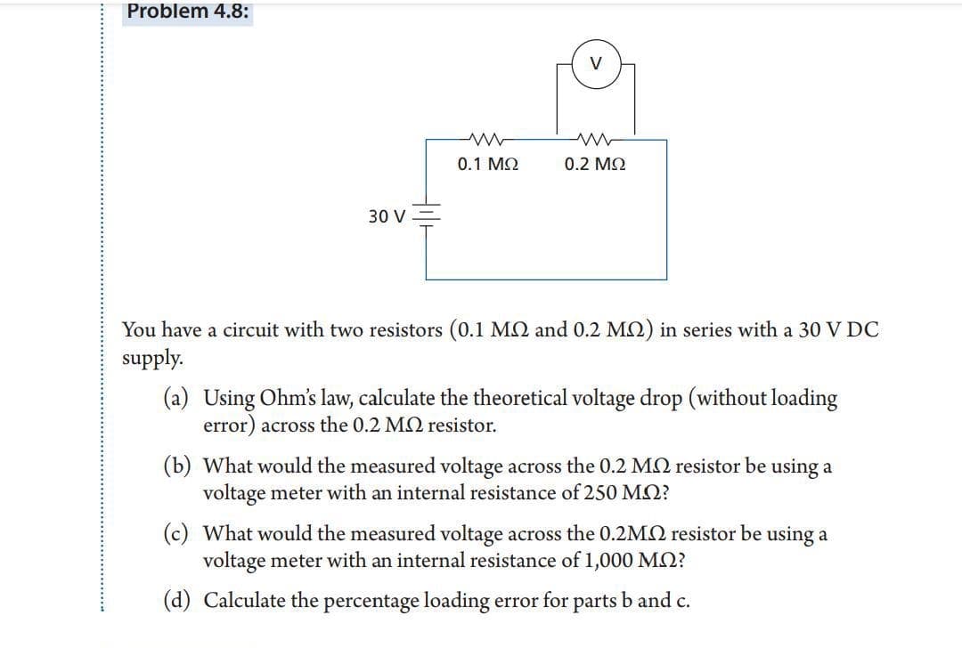 Problem 4.8:
V
0.1 MQ
0.2 M2
30 V
You have a circuit with two resistors (0.1 MO and 0.2 MQ) in series with a 30 V DC
supply.
(a) Using Ohm's law, calculate the theoretical voltage drop (without loading
error) across the 0.2 MQ resistor.
(b) What would the measured voltage across the 0.2 MQ resistor be using a
voltage meter with an internal resistance of 250 MQ?
(c) What would the measured voltage across the 0.2M2 resistor be using a
voltage meter with an internal resistance of 1,000 MQ?
(d) Calculate the percentage loading error for parts b and c.
