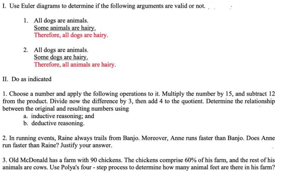 I. Use Euler diagrams to determine if the following arguments are valid or not.
1. All dogs are animals.
Some animals are hairy.
Therefore, all dogs are hairy.
2. All dogs are animals.
Some dogs are hairy.
Therefore, all animals are hairy.
II. Do as indicated
1. Choose a number and apply the following operations to it. Multiply the number by 15, and subtract 12
from the product. Divide now the difference by 3, then add 4 to the quotient. Determine the relationship
between the original and resulting numbers using
a. inductive reasoning; and
b. deductive reasoning.
2. In running events, Raine always trails from Banjo. Moreover, Anne runs faster than Banjo. Does Anne
run faster than Raine? Justify your answer.
3. Old McDonald has a farm with 90 chickens. The chickens comprise 60% of his farm, and the rest of his
animals are cows. Use Polya's four - step process to determine how many animal feet are there in his farm?
