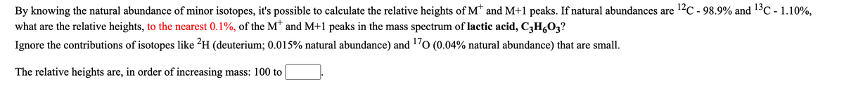 By knowing the natural abundance of minor isotopes, it's possible to calculate the relative heights of M* and M+1 peaks. If natural abundances are 12C - 98.9% and 13C - 1.10%,
what are the relative heights, to the nearest 0.1%, of the M* and M+1 peaks in the mass spectrum of lactic acid, C3H,03?
Ignore the contributions of isotopes like 2H (deuterium; 0.015% natural abundance) and 'o (0.04% natural abundance) that are small.
The relative heights are, in order of increasing mass: 100 to
