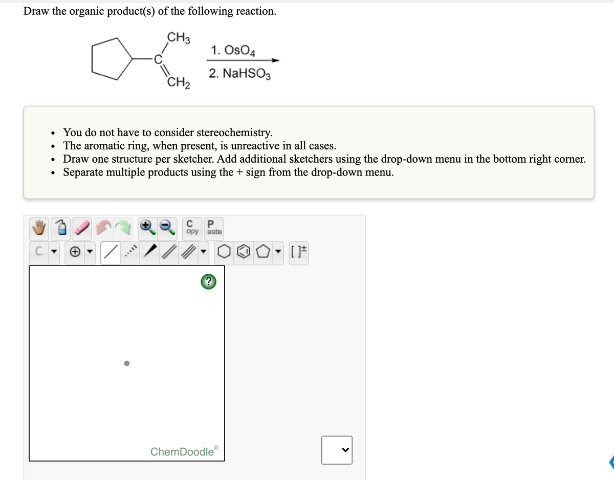 Draw the organic product(s) of the following reaction.
CH3
1. OsO4
2. NaHSO3
CH2
• You do not have to consider stereochemistry.
The aromatic ring, when present, is unreactive in all cases.
Draw one structure per sketcher. Add additional sketchers using the drop-down menu in the bottom right corner.
Separate multiple products using the + sign from the drop-down menu.
P
opy
aste
ChemDoodle
>
