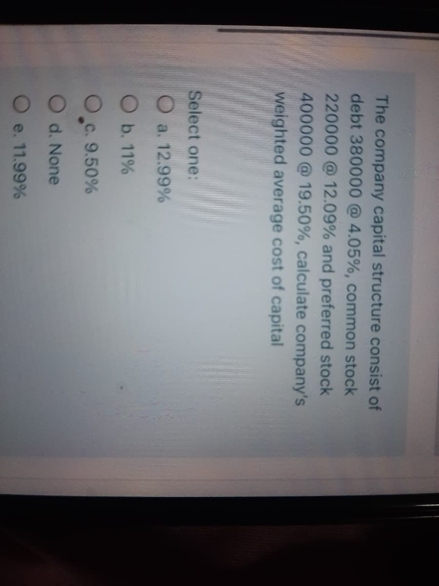 The company capital structure consist of
debt 380000 @ 4.05%, common stock
220000@12.09% and preferred stock
400000 @ 19.50%, calculate company's
weighted average cost of capital
Select one:
O a. 12.99%
O b. 11%
O c. 9.50%
O d. None
O e. 11.99%
