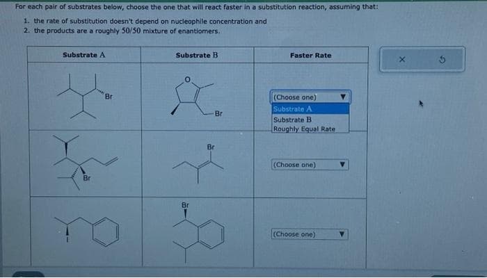 For each pair of substrates below, choose the one that will react faster in a substitution reaction, assuming that:
1. the rate of substitution doesn't depend on nucleophile concentration and
2. the products are a roughly 50/50 mixture of enantiomers.
Substrate A
F
Br
Br
Substrate B
&
Br
Br
Br
Faster Rate
(Choose one)
Substrate A
Substrate B
Roughly Equal Rate
(Choose one)
(Choose one)
X