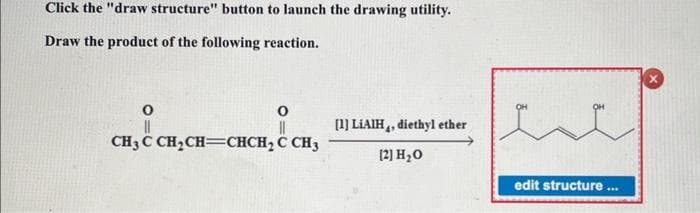 Click the "draw structure" button to launch the drawing utility.
Draw the product of the following reaction.
O
||
CH,C CH,CH=CHCH,C CH3
O
[1] LIAIH, diethyl ether
[2] H₂O
edit structure
***