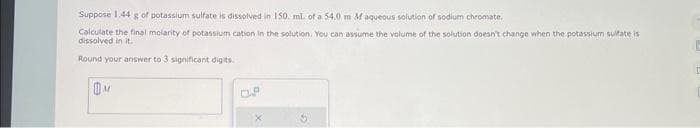 Suppose 1.44 g of potassium sulfate is dissolved in 150. ml. of a 54,0 m M aqueous solution of sodium chromate.
Calculate the final molarity of potassium cation in the solution. You can assume the volume of the solution doesn't change when the potassium sulfate is
dissolved in it.
Round your answer to 3 significant digits.
M
0.8