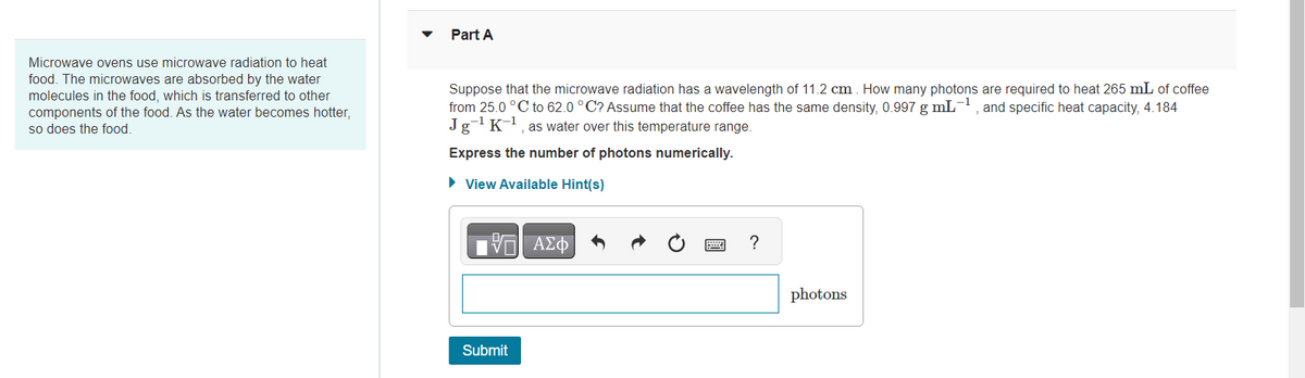 Microwave ovens use microwave radiation to heat
food. The microwaves are absorbed by the water
molecules in the food, which is transferred to other
components of the food. As the water becomes hotter,
so does the food.
Part A
Suppose that the microwave radiation has a wavelength of 11.2 cm. How many photons are required to heat 265 mL of coffee
from 25.0 °C to 62.0 °C? Assume that the coffee has the same density, 0.997 g mL-1, and specific heat capacity, 4.184
Jg-¹ K-¹, as water over this temperature range.
Express the number of photons numerically.
► View Available Hint(s)
Η ΑΣΦΑ
Submit
?
photons