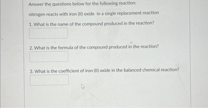 Answer the questions below for the following reaction:
nitrogen reacts with iron (II) oxide in a single replacement reaction
1. What is the name of the compound produced in the reaction?
2. What is the formula of the compound produced in the reaction?
3. What is the coefficient of iron (II) oxide in the balanced chemical reaction?