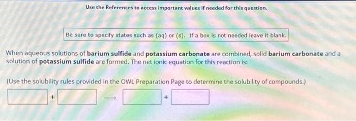 Use the References to access important values if needed for this question.
Be sure to specify states such as (aq) or (s). If a box is not needed leave it blank.
When aqueous solutions of barium sulfide and potassium carbonate are combined, solid barium carbonate and a
solution of potassium sulfide are formed. The net ionic equation for this reaction is:
(Use the solubility rules provided in the OWL Preparation Page to determine the solubility of compounds.)
1-0
+