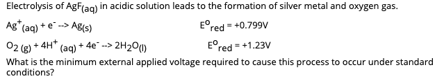 Electrolysis of AgF(ag) in acidic solution leads to the formation of silver metal and oxygen gas.
Ag" (ag) + e-->
AB(s)
E°red = +0.799V
02 (g) + 4H* (ag) + 4e" -->
2H2O(1)
E°red = +1.23V
What is the minimum external applied voltage required to cause this process to occur under standard
conditions?
