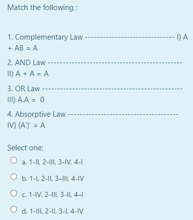Match the following :
1. Complementary Law -
-- I) A
+ AB = A
2. AND Law
II) A + A = A
3. OR Law
II) A.A = 0
4. Absorptive Law
IV) (A)' = A
Select one:
a. 1-II, 2-III, 3-IV, 4-1
Оъ. 1-1, 2-I, 3-, 4-IV
Ос. 1-V, 2-, 3-1I, 4-1
O d. 1-III, 2-II, 3-I, 4-IV
