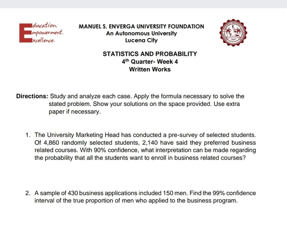 E
Iducation.
Impowerment.
xcellence.
MANUEL S. ENVERGA UNIVERSITY FOUNDATION
An Autonomous University
Lucena City
STATISTICS AND PROBABILITY
4th Quarter- Week 4
Written Works
Directions: Study and analyze each case. Apply the formula necessary to solve the
stated problem. Show your solutions on the space provided. Use extra
paper if necessary.
1. The University Marketing Head has conducted a pre-survey of selected students.
Of 4,860 randomly selected students, 2,140 have said they preferred business
related courses. With 90% confidence, what interpretation can be made regarding
the probability that all the students want to enroll in business related courses?
2. A sample of 430 business applications included 150 men. Find the 99% confidence
interval of the true proportion of men who applied to the business program.
