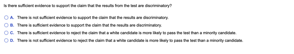Is there sufficient evidence to support the claim that the results from the test are discriminatory?
A. There is not sufficient evidence to support the claim that the results are discriminatory.
B. There is sufficient evidence to support the claim that the results are discriminatory.
C. There is sufficient evidence to reject the claim that a white candidate is more likely to pass the test than a minority candidate.
D. There is not sufficient evidence to reject the claim that a white candidate is more likely to pass the test than a minority candidate.
