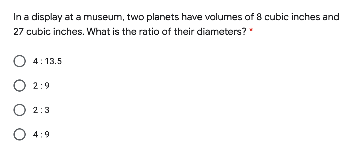 In a display at a museum, two planets have volumes of 8 cubic inches and
27 cubic inches. What is the ratio of their diameters? *
4: 13.5
2:9
2:3
O 4:9
