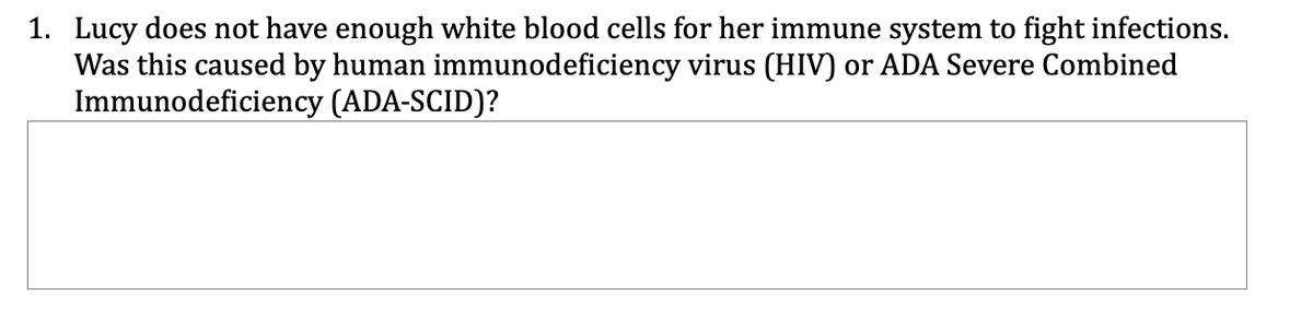 1. Lucy does not have enough white blood cells for her immune system to fight infections.
Was this caused by human immunodeficiency virus (HIV) or ADA Severe Combined
Immunodeficiency (ADA-SCID)?
