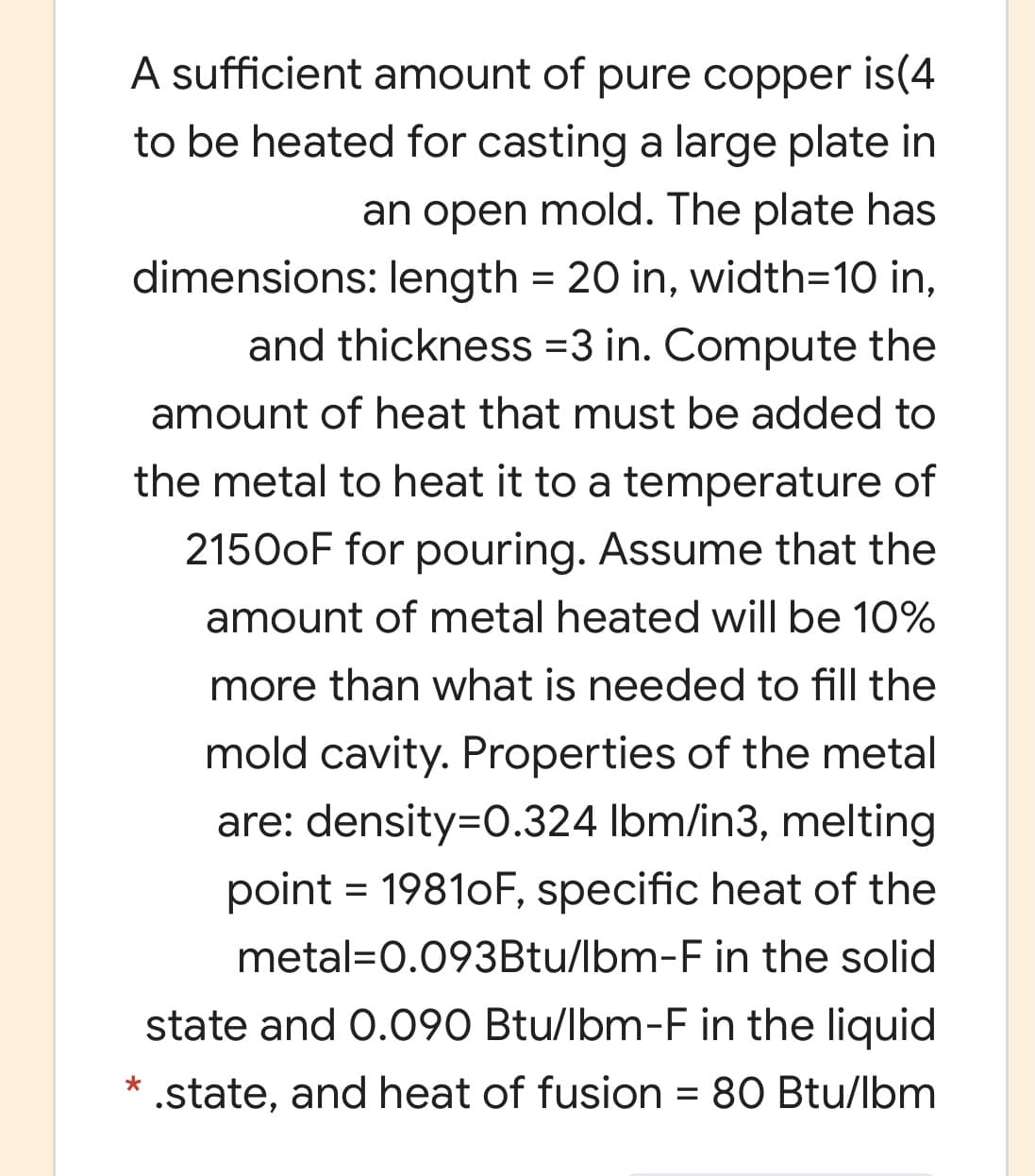 A sufficient amount of pure copper is(4
to be heated for casting a large plate in
an open mold. The plate has
dimensions: length = 20 in, width=D10 in,
and thickness =3 in. Compute the
amount of heat that must be added to
the metal to heat it to a temperature of
21500F for pouring. Assume that the
amount of metal heated will be 10%
more than what is needed to fill the
mold cavity. Properties of the metal
are: density=0.324 Ibm/in3, melting
point = 19810F, specific heat of the
%3D
metal=0.093Btu/lbm-F in the solid
state and 0.090 Btu/lbm-F in the liquid
* .state, and heat of fusion = 80 Btu/lbm
